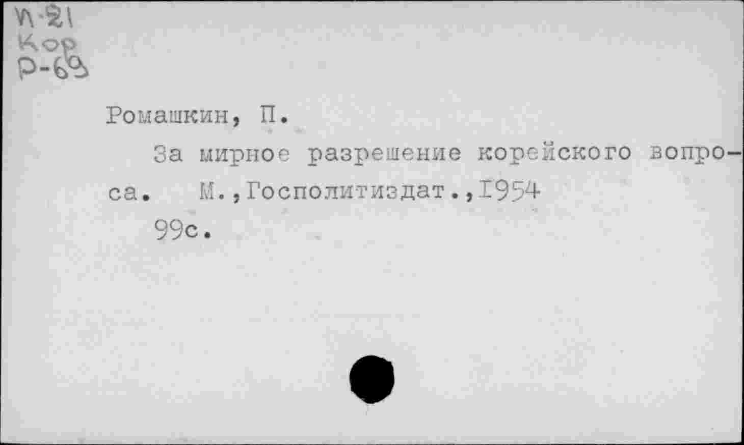 ﻿Ромашкин, П.
За мирное разрешение корейского вопро са. М. ,Госполитиздат. ,1'95'4-
99с.